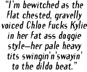 "I'm bewitched as the flat chested, gravely voiced Chloe fucks Kylie in her fat ass doggie style--her pale heavy tits swingin'n'swayin to the dildo beat."